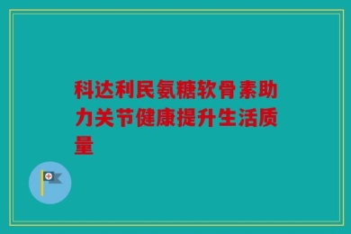 科达利民氨糖软骨素助力关节健康提升生活质量