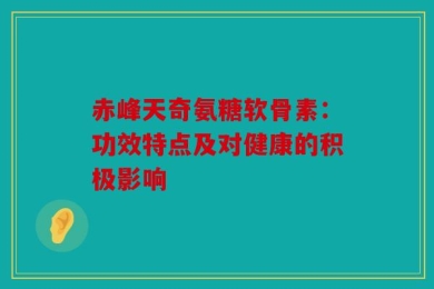赤峰天奇氨糖软骨素：功效特点及对健康的积极影响
