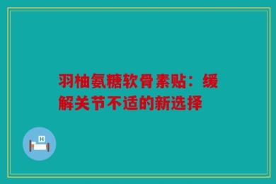 羽柚氨糖软骨素贴：缓解关节不适的新选择