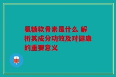 氨糖软骨素是什么 解析其成分功效及对健康的重要意义