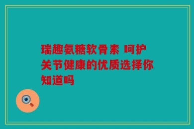 瑞趣氨糖软骨素 呵护关节健康的优质选择你知道吗