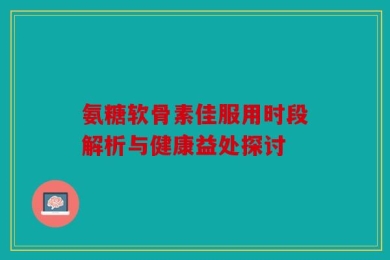 氨糖软骨素佳服用时段解析与健康益处探讨