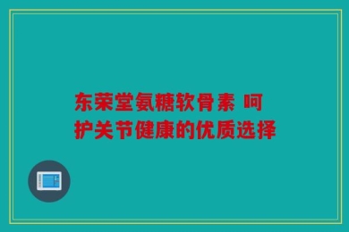 东荣堂氨糖软骨素 呵护关节健康的优质选择