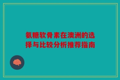 氨糖软骨素在澳洲的选择与比较分析推荐指南