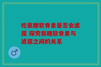 吃氨糖软骨素是否会滤尿 探究氨糖软骨素与滤尿之间的关系