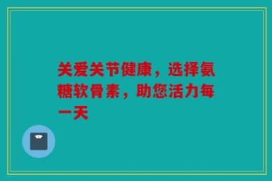 关爱关节健康，选择氨糖软骨素，助您活力每一天