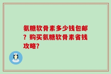 氨糖软骨素多少钱包邮？购买氨糖软骨素省钱攻略？
