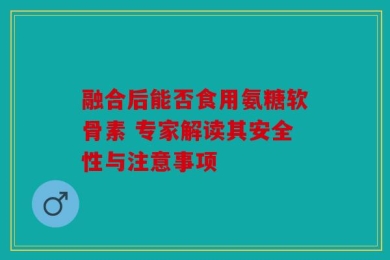 融合后能否食用氨糖软骨素 专家解读其安全性与注意事项