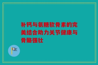 补钙与氨糖软骨素的完美结合助力关节健康与骨骼强壮