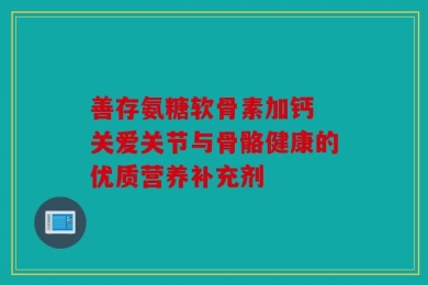 善存氨糖软骨素加钙 关爱关节与骨骼健康的优质营养补充剂