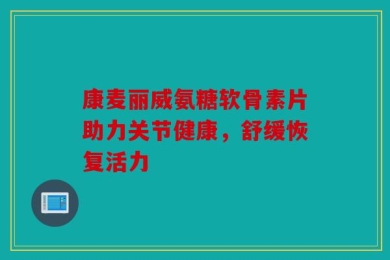 康麦丽威氨糖软骨素片助力关节健康，舒缓恢复活力