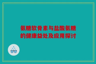 氨糖软骨素与盐酸氨糖的健康益处及应用探讨