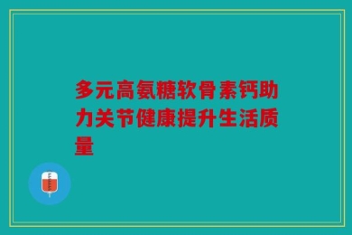 多元高氨糖软骨素钙助力关节健康提升生活质量