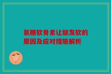 氨糖软骨素让腿发软的原因及应对措施解析