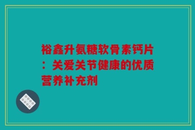 裕鑫升氨糖软骨素钙片：关爱关节健康的优质营养补充剂