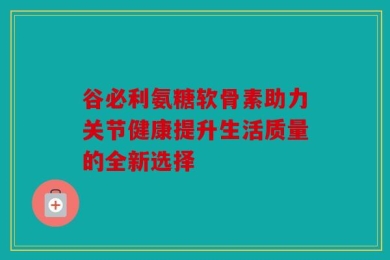 谷必利氨糖软骨素助力关节健康提升生活质量的全新选择