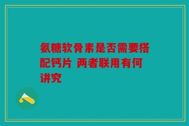 氨糖软骨素是否需要搭配钙片 两者联用有何讲究