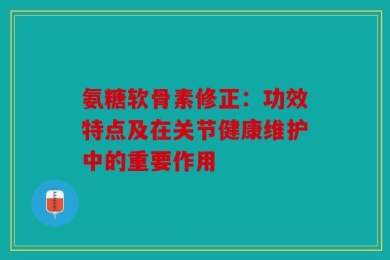 氨糖软骨素修正：功效特点及在关节健康维护中的重要作用