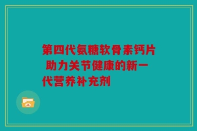 第四代氨糖软骨素钙片 助力关节健康的新一代营养补充剂