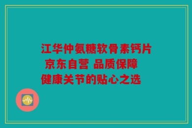 江华仲氨糖软骨素钙片 京东自营 品质保障健康关节的贴心之选