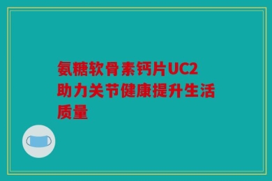 氨糖软骨素钙片UC2助力关节健康提升生活质量