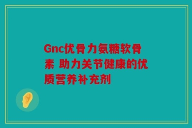 Gnc优骨力氨糖软骨素 助力关节健康的优质营养补充剂