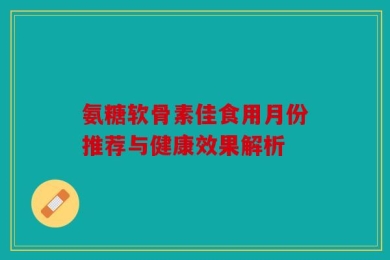 氨糖软骨素佳食用月份推荐与健康效果解析
