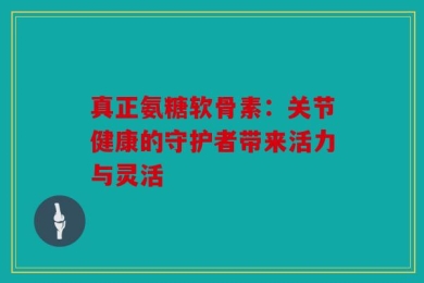 真正氨糖软骨素：关节健康的守护者带来活力与灵活