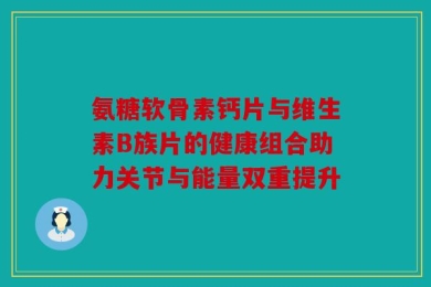氨糖软骨素钙片与维生素B族片的健康组合助力关节与能量双重提升