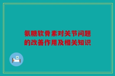 氨糖软骨素对关节问题的改善作用及相关知识