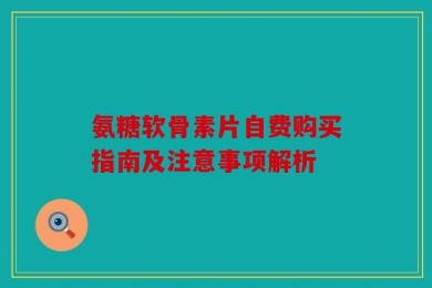 氨糖软骨素片自费购买指南及注意事项解析
