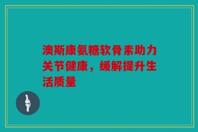 澳斯康氨糖软骨素助力关节健康，缓解提升生活质量