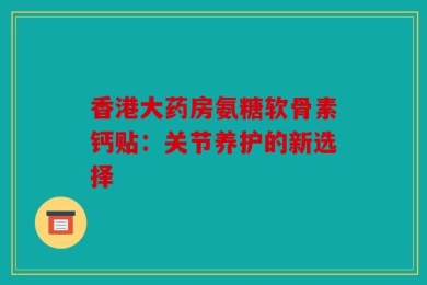 香港大药房氨糖软骨素钙贴：关节养护的新选择