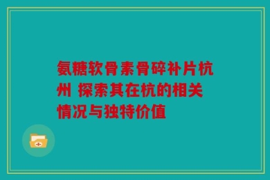 氨糖软骨素骨碎补片杭州 探索其在杭的相关情况与独特价值