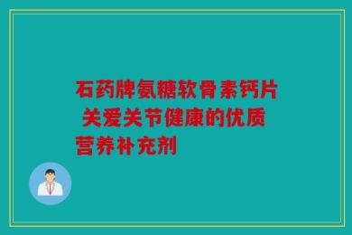 石药牌氨糖软骨素钙片 关爱关节健康的优质营养补充剂