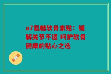 a7氨糖软骨素贴：缓解关节不适 呵护软骨健康的贴心之选