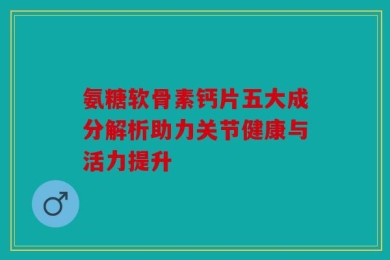 氨糖软骨素钙片五大成分解析助力关节健康与活力提升