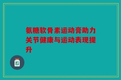 氨糖软骨素运动膏助力关节健康与运动表现提升