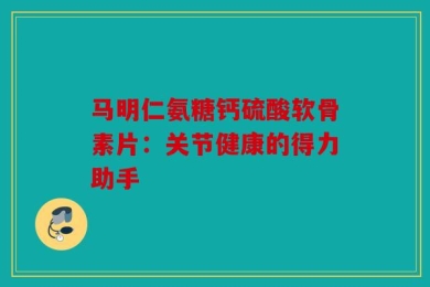 马明仁氨糖钙硫酸软骨素片：关节健康的得力助手