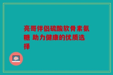 亮哥伴侣硫酸软骨素氨糖 助力健康的优质选择