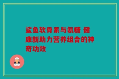 鲨鱼软骨素与氨糖 健康新助力营养组合的神奇功效