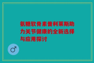 氨糖软骨素普利莱斯助力关节健康的全新选择与应用探讨