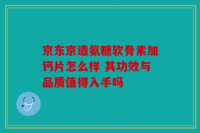 京东京造氨糖软骨素加钙片怎么样 其功效与品质值得入手吗