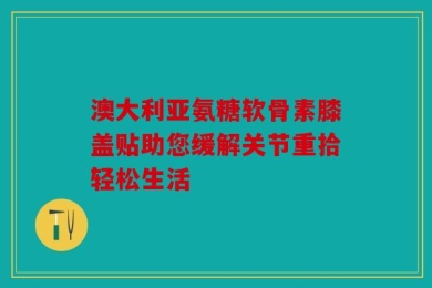 澳大利亚氨糖软骨素膝盖贴助您缓解关节重拾轻松生活