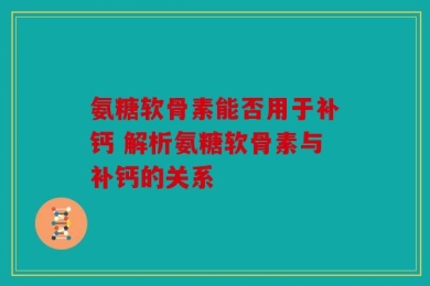 氨糖软骨素能否用于补钙 解析氨糖软骨素与补钙的关系