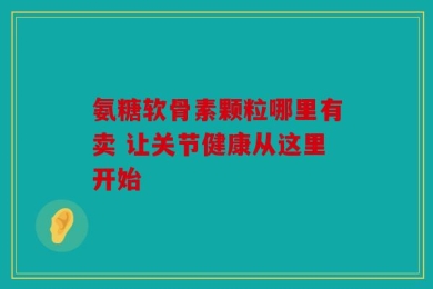 氨糖软骨素颗粒哪里有卖 让关节健康从这里开始