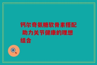 钙尔奇氨糖软骨素搭配 助力关节健康的理想组合