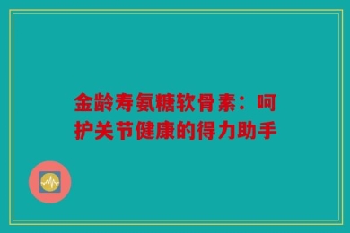 金龄寿氨糖软骨素：呵护关节健康的得力助手