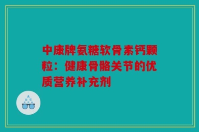 中康牌氨糖软骨素钙颗粒：健康骨骼关节的优质营养补充剂