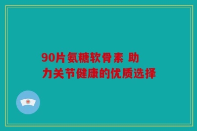 90片氨糖软骨素 助力关节健康的优质选择